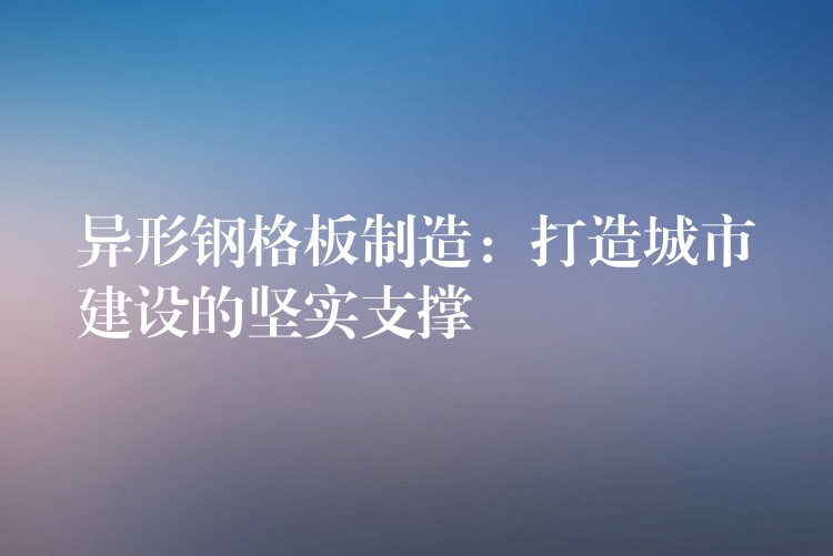 异形钢格板制造:打造城市建设的坚实支撑 异形钢格板制造:打造城市建设的坚实支撑