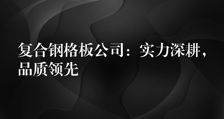 复合钢格板公司:实力深耕,品质领先 复合钢格板公司:实力深耕,品质领先