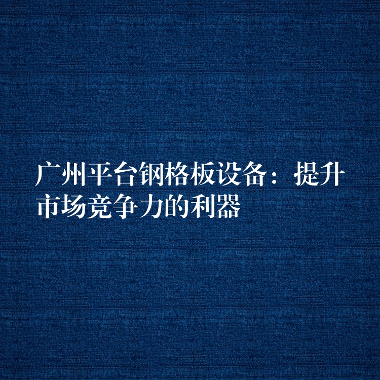 广州平台钢格板设备:提升市场竞争力的利器 广州平台钢格板设备:提升市场竞争力的利器