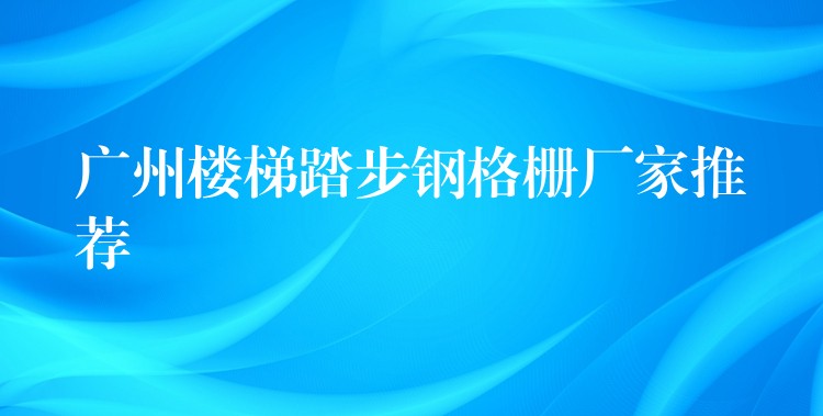广州楼梯踏步钢格栅厂家推荐 广州楼梯踏步钢格栅厂家推荐