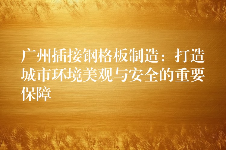 广州插接钢格板制造:打造城市环境美观与安全的重要保障 广州插接钢格板制造:打造城市环境美观与安全的重要保障