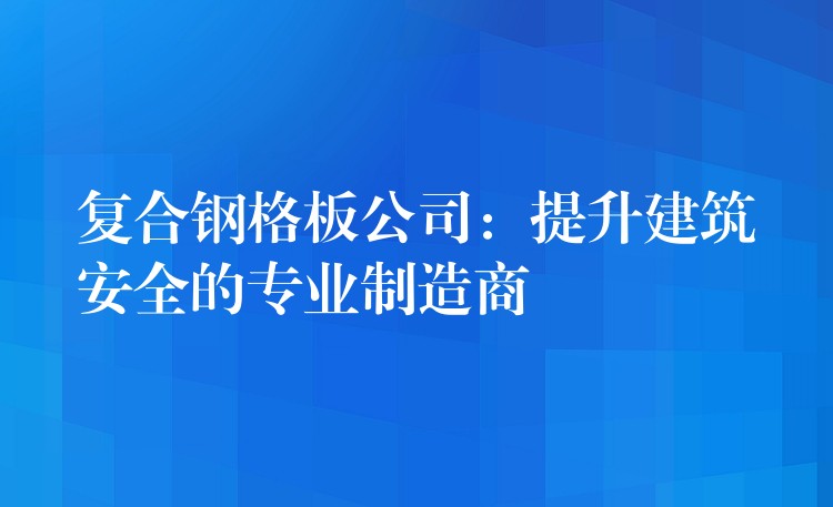 复合钢格板公司:提升建筑安全的专业制造商 复合钢格板公司:提升建筑安全的专业制造商