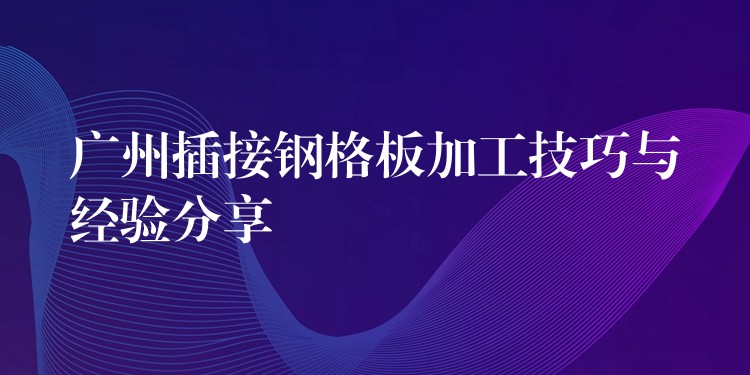 广州插接钢格板加工技巧与经验分享 广州插接钢格板加工技巧与经验分享