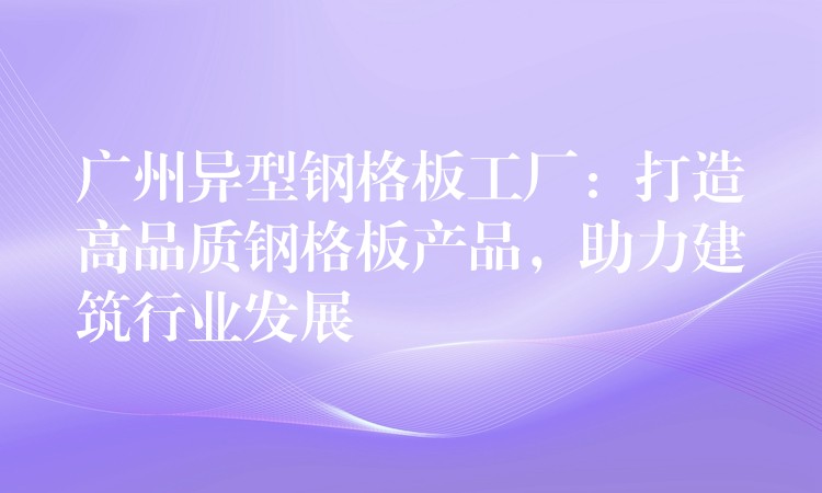 广州异型钢格板工厂:打造高品质钢格板产品,助力建筑行业发展 广州异型钢格板工厂:打造高品质钢格板产品,助力建筑行业发展