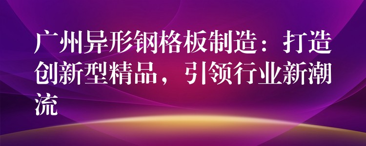 广州异形钢格板制造:打造创新型精品,引领行业新潮流 广州异形钢格板制造:打造创新型精品,引领行业新潮流