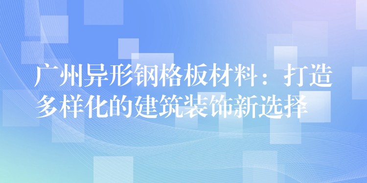 广州异形钢格板材料：打造多样化的建筑装饰新选择