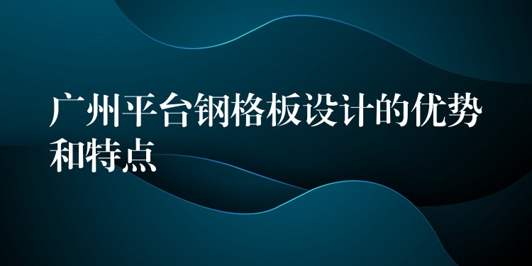 广州平台钢格板设计的优势和特点 广州平台钢格板设计的优势和特点