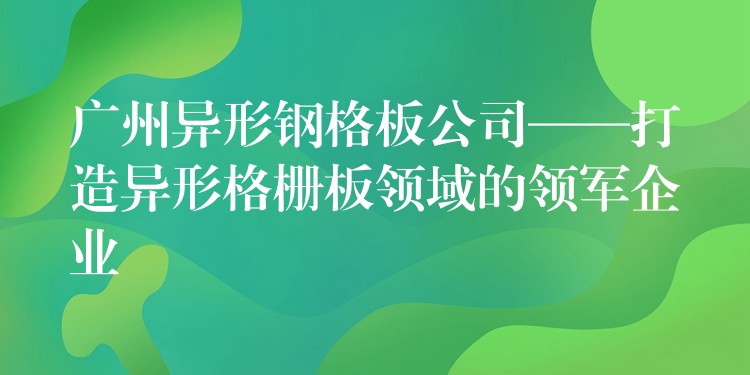 广州异形钢格板公司——打造异形格栅板领域的领军企业 广州异形钢格板公司——打造异形格栅板领域的领军企业