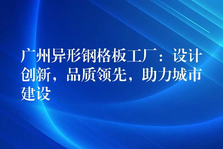 广州异形钢格板工厂:设计创新,品质领先,助力城市建设 广州异形钢格板工厂:设计创新,品质领先,助力城市建设