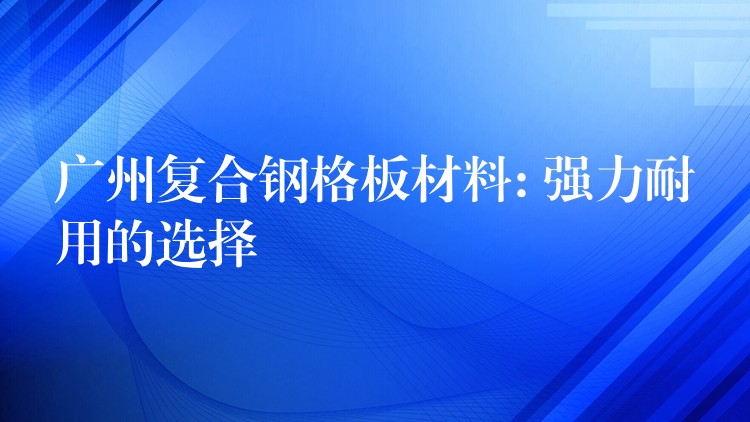 广州复合钢格板材料: 强力耐用的选择 广州复合钢格板材料: 强力耐用的选择