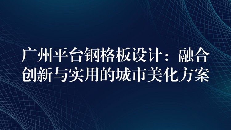 广州平台钢格板设计:融合创新与实用的城市美化方案 广州平台钢格板设计:融合创新与实用的城市美化方案