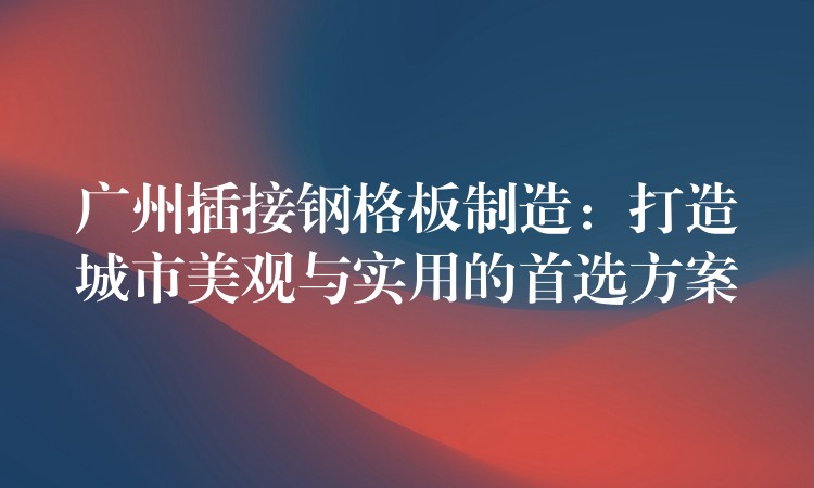 广州插接钢格板制造:打造城市美观与实用的首选方案 广州插接钢格板制造:打造城市美观与实用的首选方案
