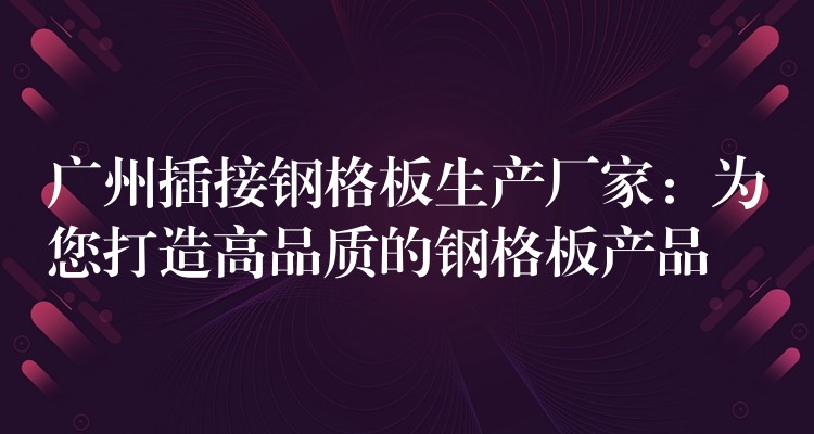 广州插接钢格板生产厂家:为您打造高品质的钢格板产品 广州插接钢格板生产厂家:为您打造高品质的钢格板产品