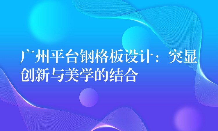 广州平台钢格板设计:突显创新与美学的结合 广州平台钢格板设计:突显创新与美学的结合
