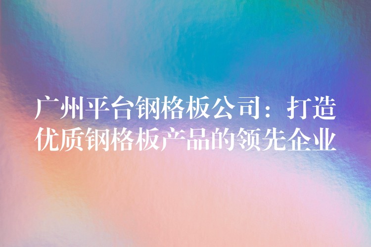 广州平台钢格板公司:打造优质钢格板产品的领先企业 广州平台钢格板公司:打造优质钢格板产品的领先企业