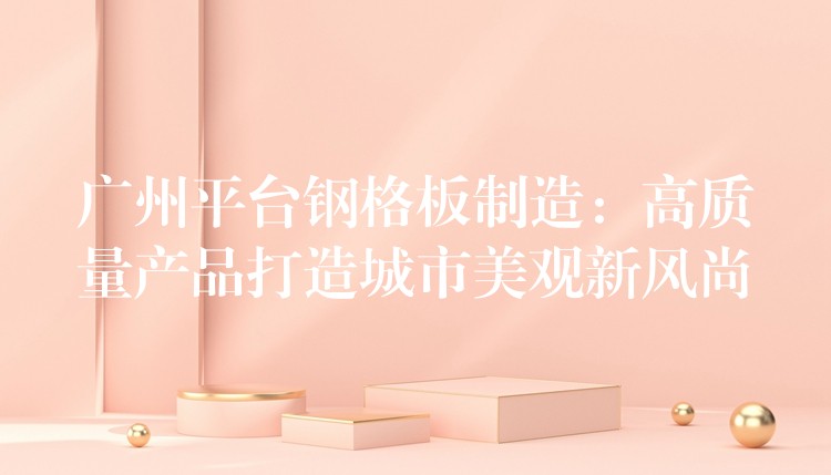 广州平台钢格板制造:高质量产品打造城市美观新风尚 广州平台钢格板制造:高质量产品打造城市美观新风尚