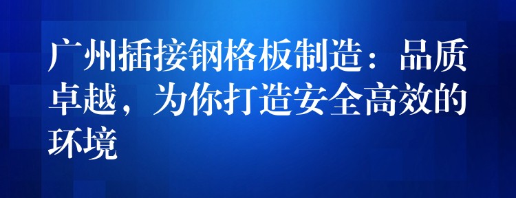 广州插接钢格板制造:品质卓越,为你打造安全高效的环境 广州插接钢格板制造:品质卓越,为你打造安全高效的环境