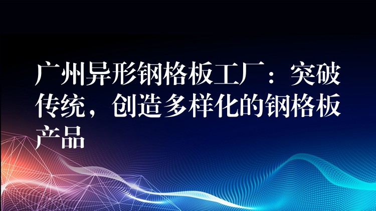 广州异形钢格板工厂:突破传统,创造多样化的钢格板产品 广州异形钢格板工厂:突破传统,创造多样化的钢格板产品