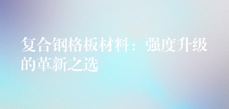 复合钢格板材料:强度升级的革新之选 复合钢格板材料:强度升级的革新之选