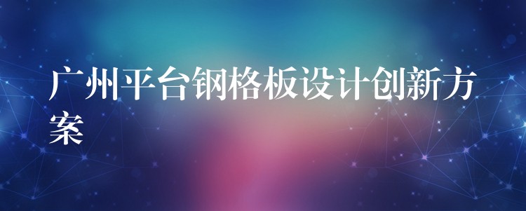 广州平台钢格板设计创新方案 广州平台钢格板设计创新方案
