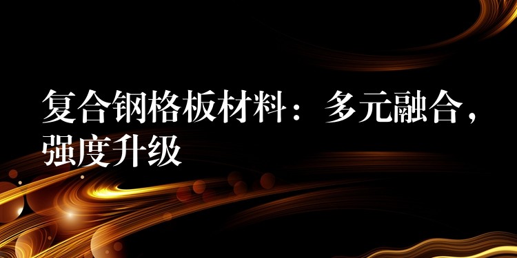 复合钢格板材料:多元融合,强度升级 复合钢格板材料:多元融合,强度升级