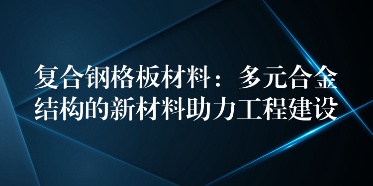 复合钢格板材料:多元合金结构的新材料助力工程建设 复合钢格板材料:多元合金结构的新材料助力工程建设