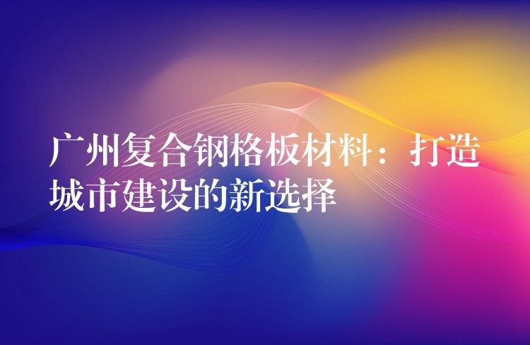 广州复合钢格板材料:打造城市建设的新选择 广州复合钢格板材料:打造城市建设的新选择