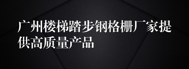 广州楼梯踏步钢格栅厂家提供高质量产品 广州楼梯踏步钢格栅厂家提供高质量产品