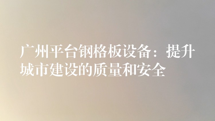 广州平台钢格板设备:提升城市建设的质量和安全 广州平台钢格板设备:提升城市建设的质量和安全