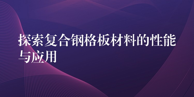探索复合钢格板材料的性能与应用 探索复合钢格板材料的性能与应用