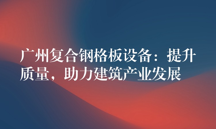 广州复合钢格板设备:提升质量,助力建筑产业发展 广州复合钢格板设备:提升质量,助力建筑产业发展
