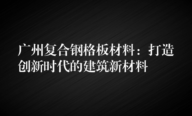广州复合钢格板材料:打造创新时代的建筑新材料 广州复合钢格板材料:打造创新时代的建筑新材料
