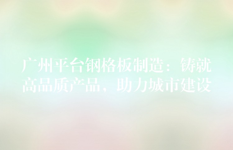 广州平台钢格板制造:铸就高品质产品,助力城市建设 广州平台钢格板制造:铸就高品质产品,助力城市建设