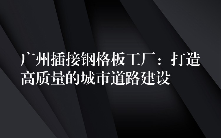 广州插接钢格板工厂:打造高质量的城市道路建设 广州插接钢格板工厂:打造高质量的城市道路建设