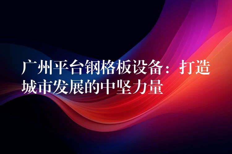 广州平台钢格板设备:打造城市发展的中坚力量 广州平台钢格板设备:打造城市发展的中坚力量
