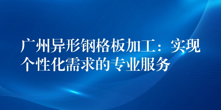 广州异形钢格板加工:实现个性化需求的专业服务 广州异形钢格板加工:实现个性化需求的专业服务