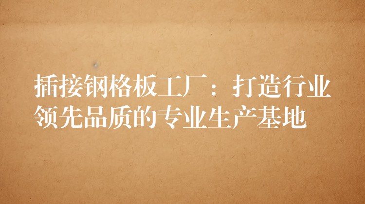 插接钢格板工厂:打造行业领先品质的专业生产基地 插接钢格板工厂:打造行业领先品质的专业生产基地