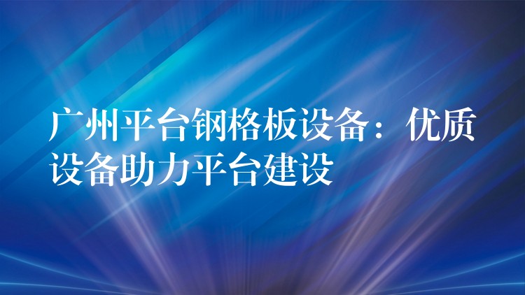 广州平台钢格板设备:优质设备助力平台建设 广州平台钢格板设备:优质设备助力平台建设