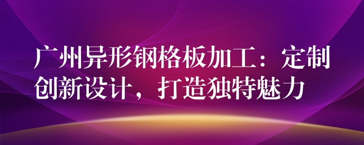 广州异形钢格板加工:定制创新设计,打造独特魅力 广州异形钢格板加工:定制创新设计,打造独特魅力