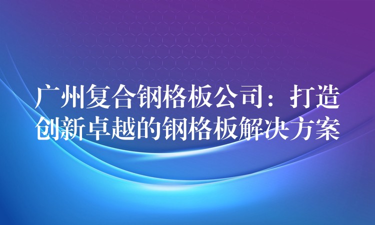 广州复合钢格板公司:打造创新卓越的钢格板解决方案 广州复合钢格板公司:打造创新卓越的钢格板解决方案