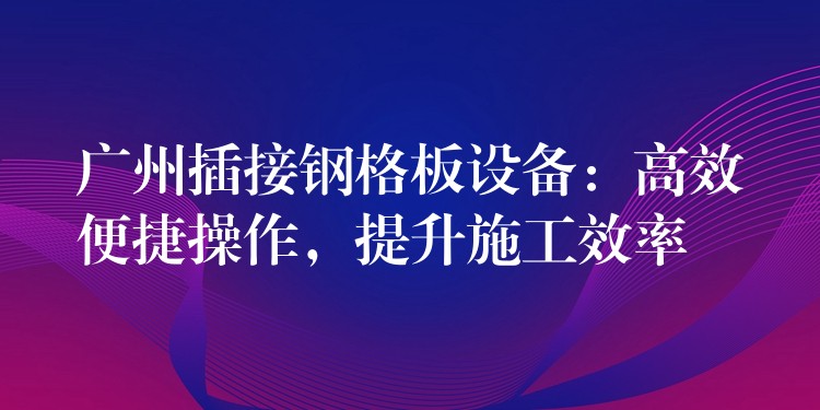 广州插接钢格板设备:高效便捷操作,提升施工效率 广州插接钢格板设备:高效便捷操作,提升施工效率