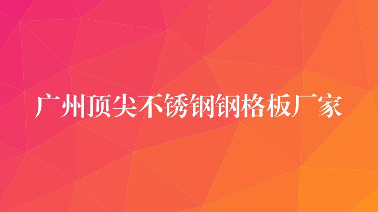 广州顶尖不锈钢钢格板厂家 广州顶尖不锈钢钢格板厂家
