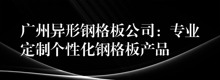 广州异形钢格板公司：专业定制个性化钢格板产品
