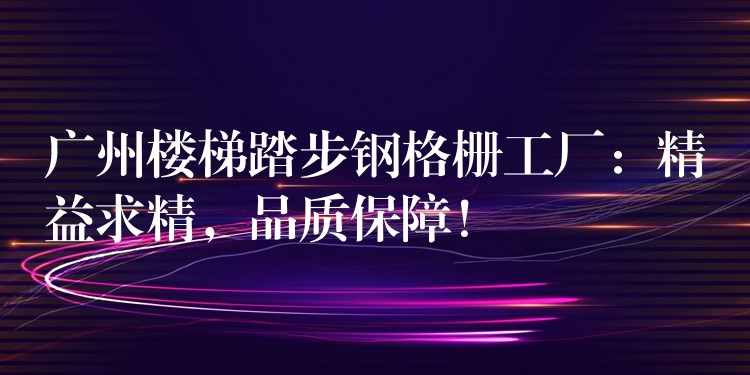 广州楼梯踏步钢格栅工厂:精益求精,品质保障! 广州楼梯踏步钢格栅工厂:精益求精,品质保障!