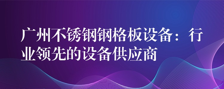 广州不锈钢钢格板设备:行业领先的设备供应商 广州不锈钢钢格板设备:行业领先的设备供应商