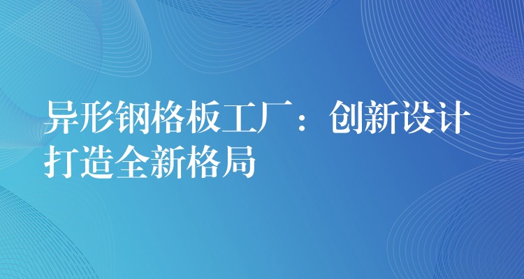 异形钢格板工厂:创新设计 打造全新格局 异形钢格板工厂:创新设计 打造全新格局