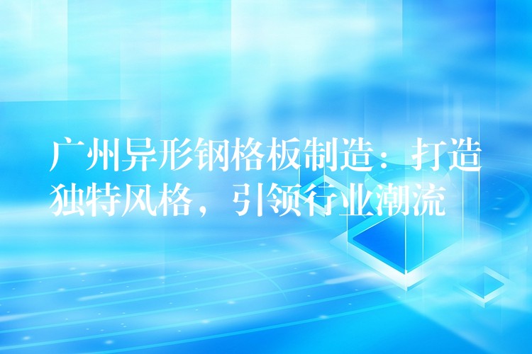 广州异形钢格板制造:打造独特风格,引领行业潮流 广州异形钢格板制造:打造独特风格,引领行业潮流