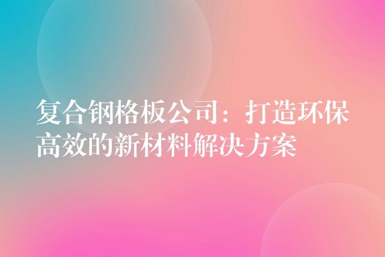 复合钢格板公司:打造环保高效的新材料解决方案 复合钢格板公司:打造环保高效的新材料解决方案