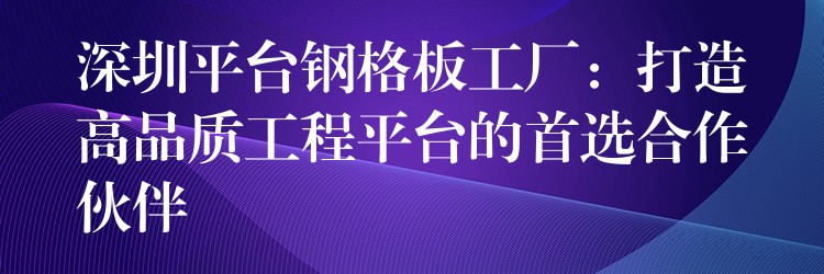 深圳平台钢格板工厂:打造高品质工程平台的首选合作伙伴 深圳平台钢格板工厂:打造高品质工程平台的首选合作伙伴