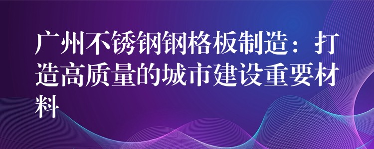 广州不锈钢钢格板制造:打造高质量的城市建设重要材料 广州不锈钢钢格板制造:打造高质量的城市建设重要材料